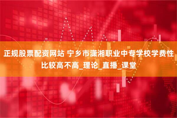 正规股票配资网站 宁乡市潇湘职业中专学校学费性比较高不高_理论_直播_课堂