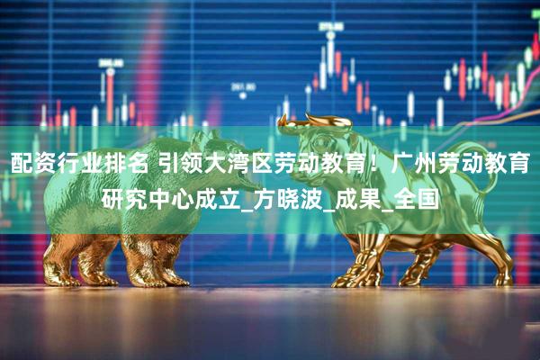 配资行业排名 引领大湾区劳动教育！广州劳动教育研究中心成立_方晓波_成果_全国