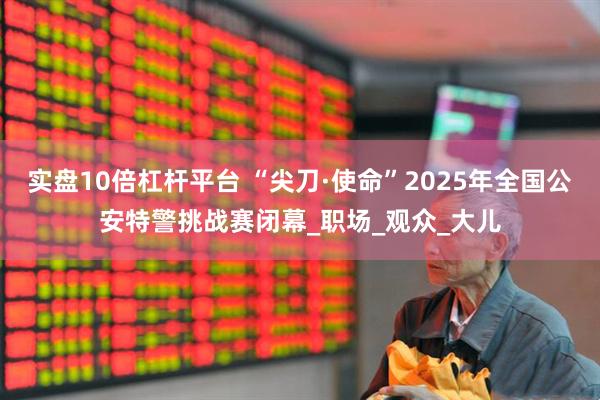 实盘10倍杠杆平台 “尖刀·使命”2025年全国公安特警挑战赛闭幕_职场_观众_大儿