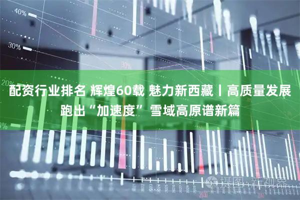 配资行业排名 辉煌60载 魅力新西藏丨高质量发展跑出“加速度” 雪域高原谱新篇