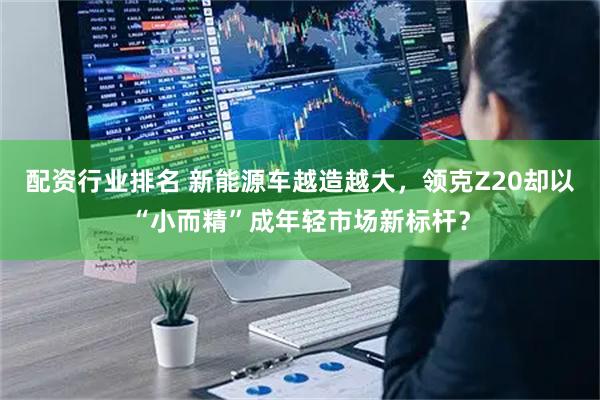 配资行业排名 新能源车越造越大，领克Z20却以“小而精”成年轻市场新标杆？
