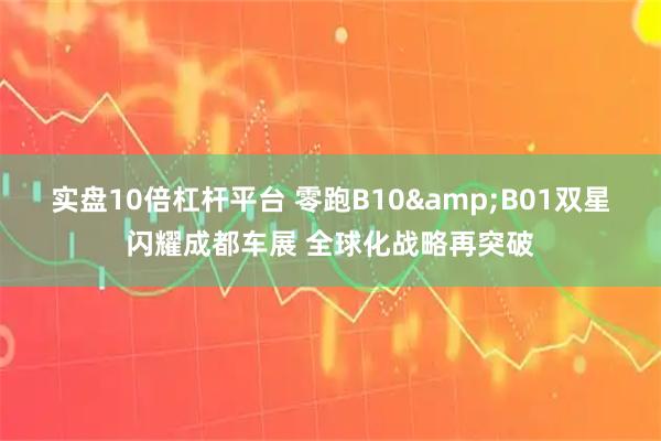 实盘10倍杠杆平台 零跑B10&B01双星闪耀成都车展 全球化战略再突破