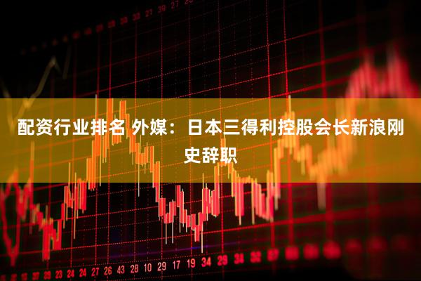 配资行业排名 外媒：日本三得利控股会长新浪刚史辞职