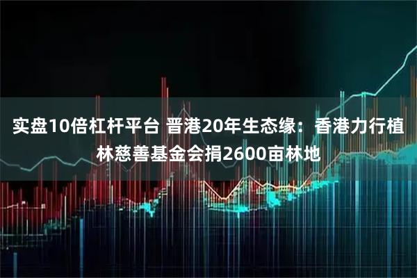 实盘10倍杠杆平台 晋港20年生态缘：香港力行植林慈善基金会捐2600亩林地