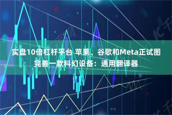 实盘10倍杠杆平台 苹果、谷歌和Meta正试图完善一款科幻设备：通用翻译器