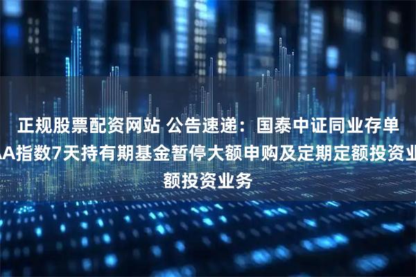 正规股票配资网站 公告速递：国泰中证同业存单AAA指数7天持有期基金暂停大额申购及定期定额投资业务