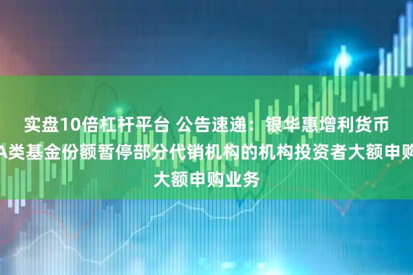 实盘10倍杠杆平台 公告速递：银华惠增利货币基金A类基金份额暂停部分代销机构的机构投资者大额申购业务