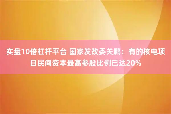 实盘10倍杠杆平台 国家发改委关鹏：有的核电项目民间资本最高参股比例已达20%