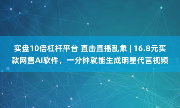 实盘10倍杠杆平台 直击直播乱象 | 16.8元买款网售AI软件，一分钟就能生成明星代言视频