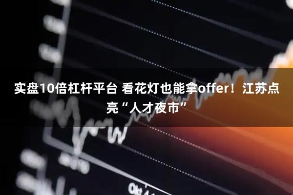 实盘10倍杠杆平台 看花灯也能拿offer！江苏点亮“人才夜市”