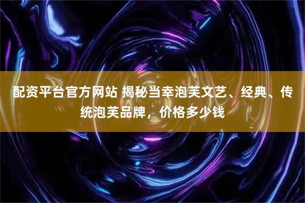 配资平台官方网站 揭秘当幸泡芙文艺、经典、传统泡芙品牌，价格多少钱