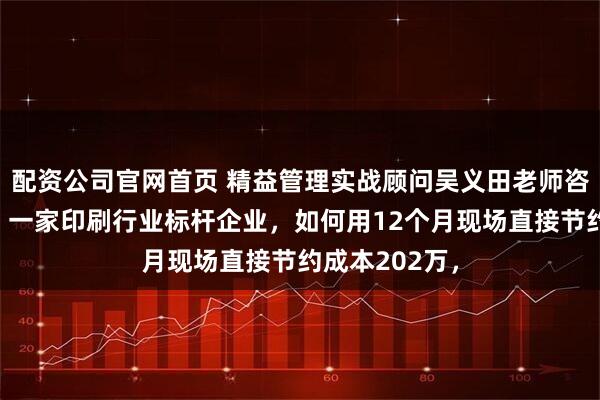配资公司官网首页 精益管理实战顾问吴义田老师咨询辅导案例：一家印刷行业标杆企业，如何用12个月现场直接节约成本202万，