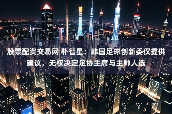 股票配资交易网 朴智星：韩国足球创新委仅提供建议，无权决定足协主席与主帅人选
