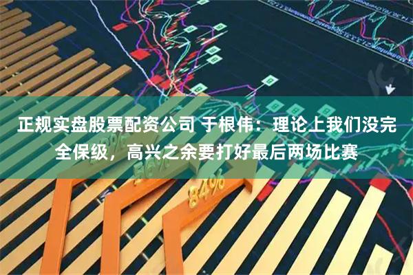 正规实盘股票配资公司 于根伟：理论上我们没完全保级，高兴之余要打好最后两场比赛